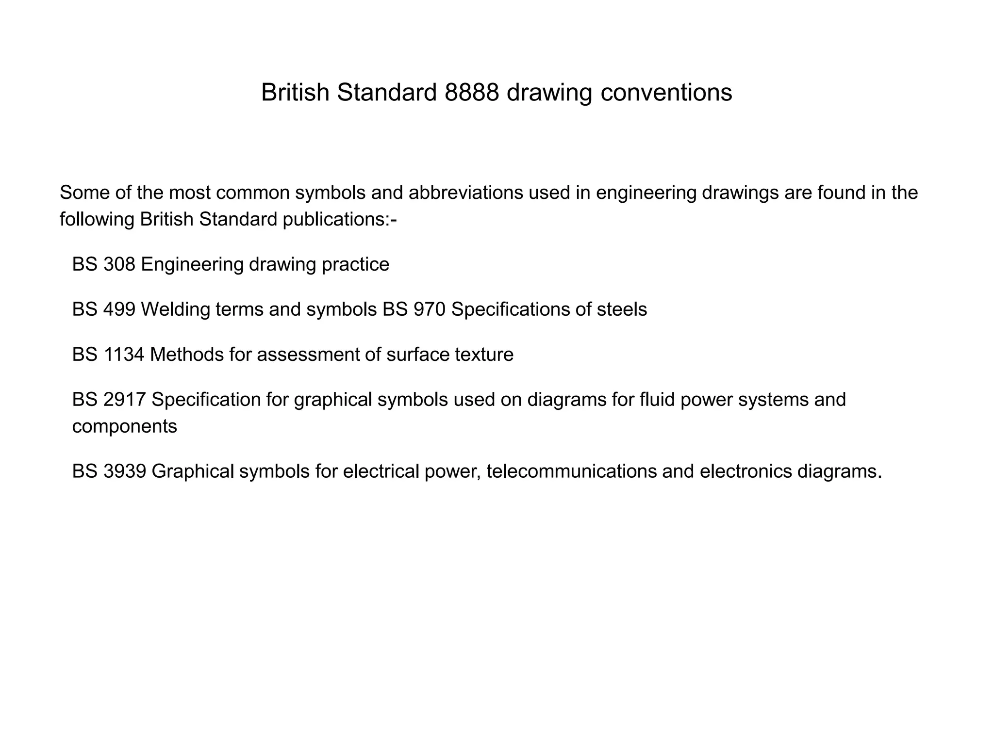 British Standard 8888 drawing conventions
Some of the most common symbols and abbreviations used in engineering drawings are found in the
following British Standard publications:-
BS 308 Engineering drawing practice
BS 499 Welding terms and symbols BS 970 Specifications of steels
BS 1134 Methods for assessment of surface texture
BS 2917 Specification for graphical symbols used on diagrams for fluid power systems and
components
BS 3939 Graphical symbols for electrical power, telecommunications and electronics diagrams.
 