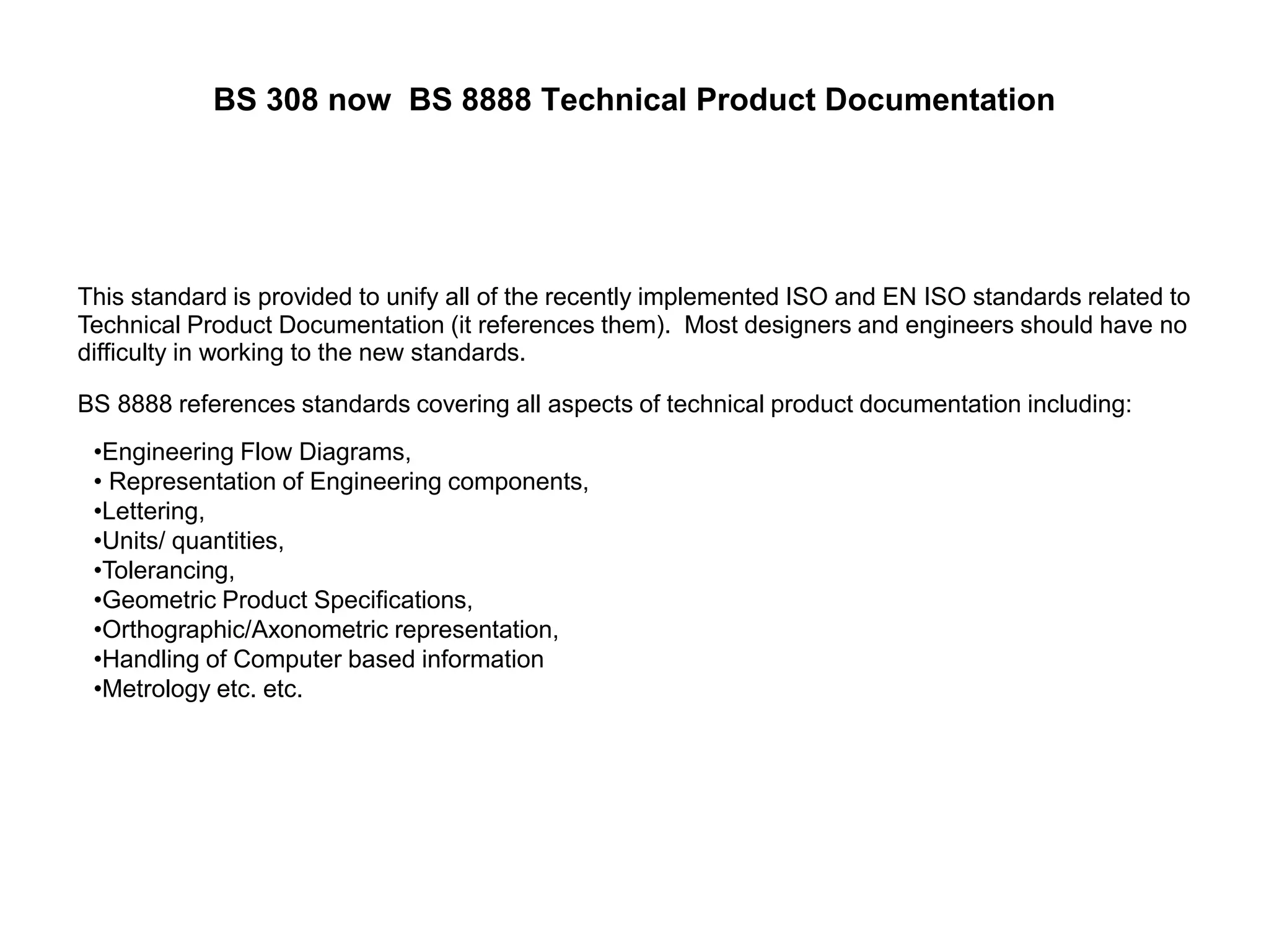 BS 308 now BS 8888 Technical Product Documentation
This standard is provided to unify all of the recently implemented ISO and EN ISO standards related to
Technical Product Documentation (it references them). Most designers and engineers should have no
difficulty in working to the new standards.
BS 8888 references standards covering all aspects of technical product documentation including:
•Engineering Flow Diagrams,
• Representation of Engineering components,
•Lettering,
•Units/ quantities,
•Tolerancing,
•Geometric Product Specifications,
•Orthographic/Axonometric representation,
•Handling of Computer based information
•Metrology etc. etc.
 