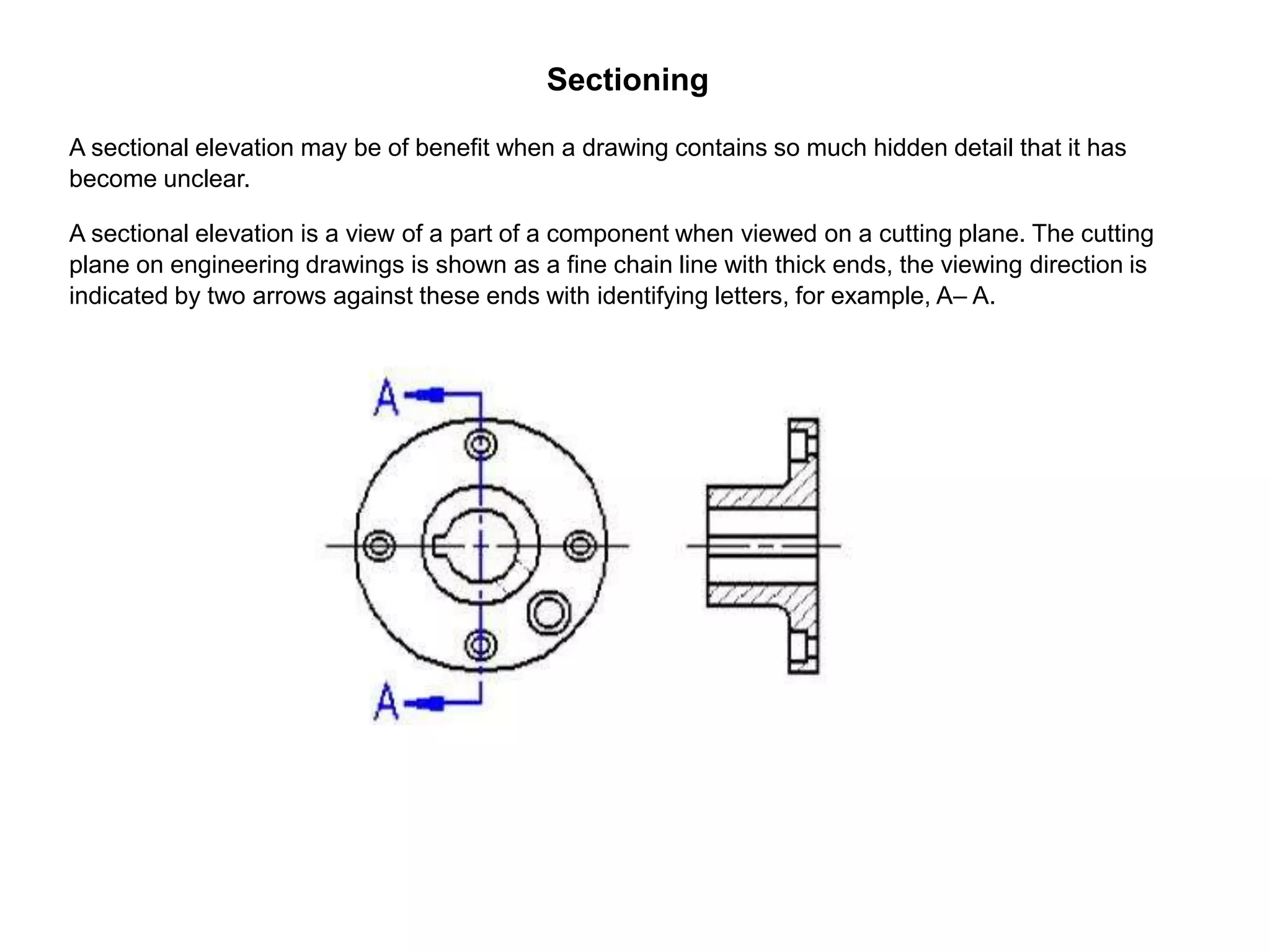 Sectioning
A sectional elevation may be of benefit when a drawing contains so much hidden detail that it has
become unclear.
A sectional elevation is a view of a part of a component when viewed on a cutting plane. The cutting
plane on engineering drawings is shown as a fine chain line with thick ends, the viewing direction is
indicated by two arrows against these ends with identifying letters, for example, A– A.
 