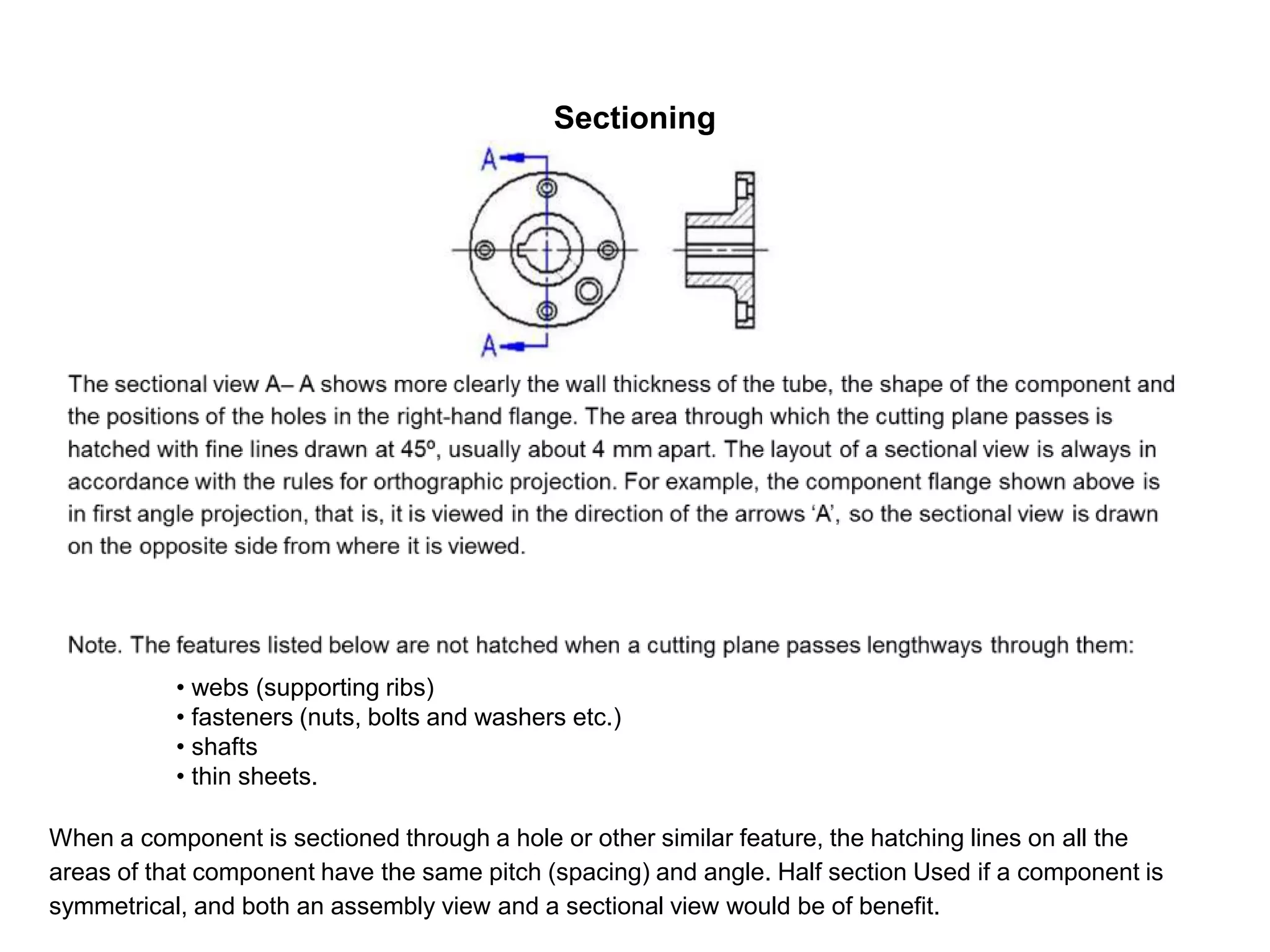 Sectioning
• webs (supporting ribs)
• fasteners (nuts, bolts and washers etc.)
• shafts
• thin sheets.
When a component is sectioned through a hole or other similar feature, the hatching lines on all the
areas of that component have the same pitch (spacing) and angle. Half section Used if a component is
symmetrical, and both an assembly view and a sectional view would be of benefit.
 