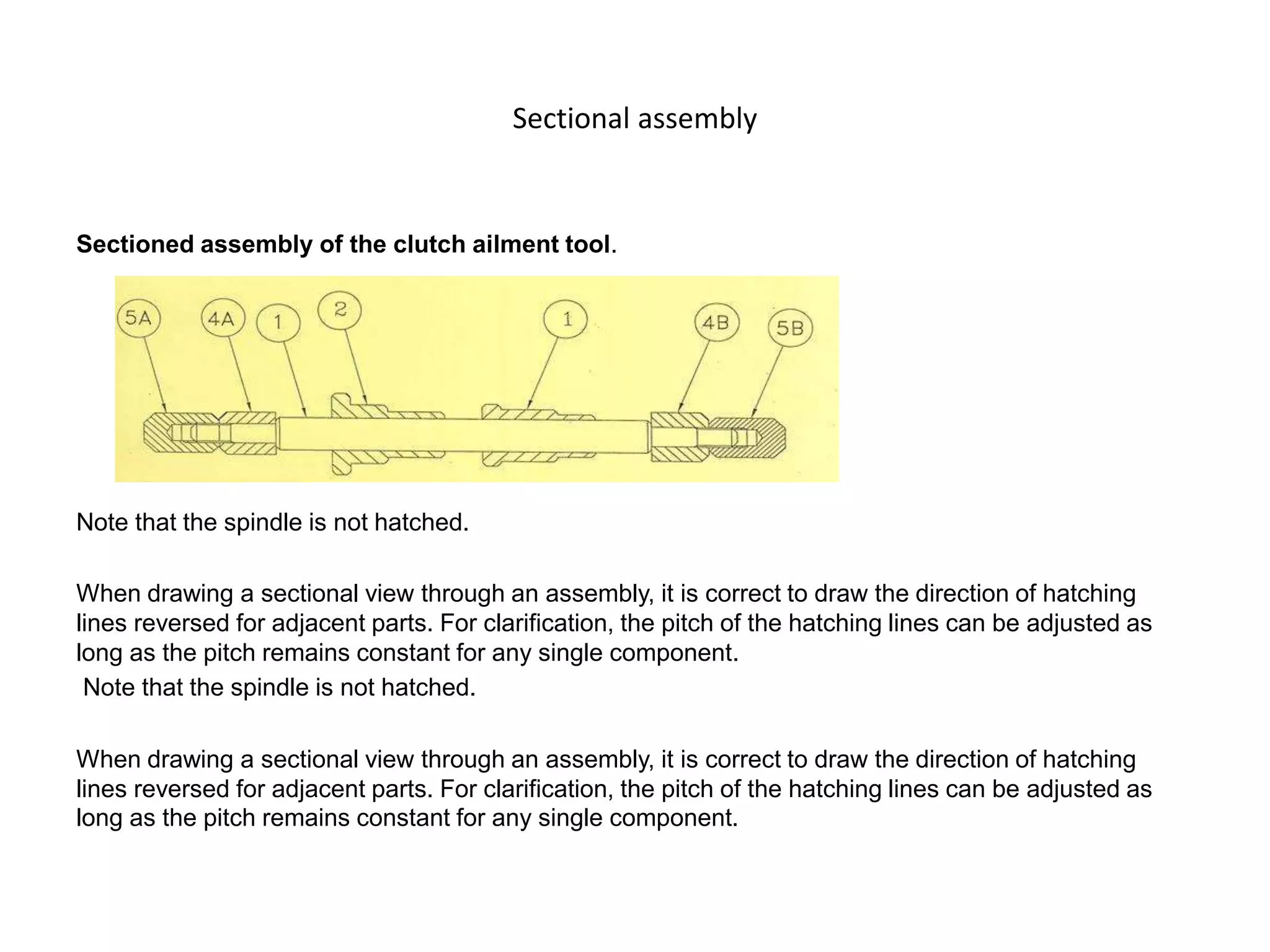 Sectional assembly
Sectioned assembly of the clutch ailment tool.
Note that the spindle is not hatched.
When drawing a sectional view through an assembly, it is correct to draw the direction of hatching
lines reversed for adjacent parts. For clarification, the pitch of the hatching lines can be adjusted as
long as the pitch remains constant for any single component.
Note that the spindle is not hatched.
When drawing a sectional view through an assembly, it is correct to draw the direction of hatching
lines reversed for adjacent parts. For clarification, the pitch of the hatching lines can be adjusted as
long as the pitch remains constant for any single component.
 
