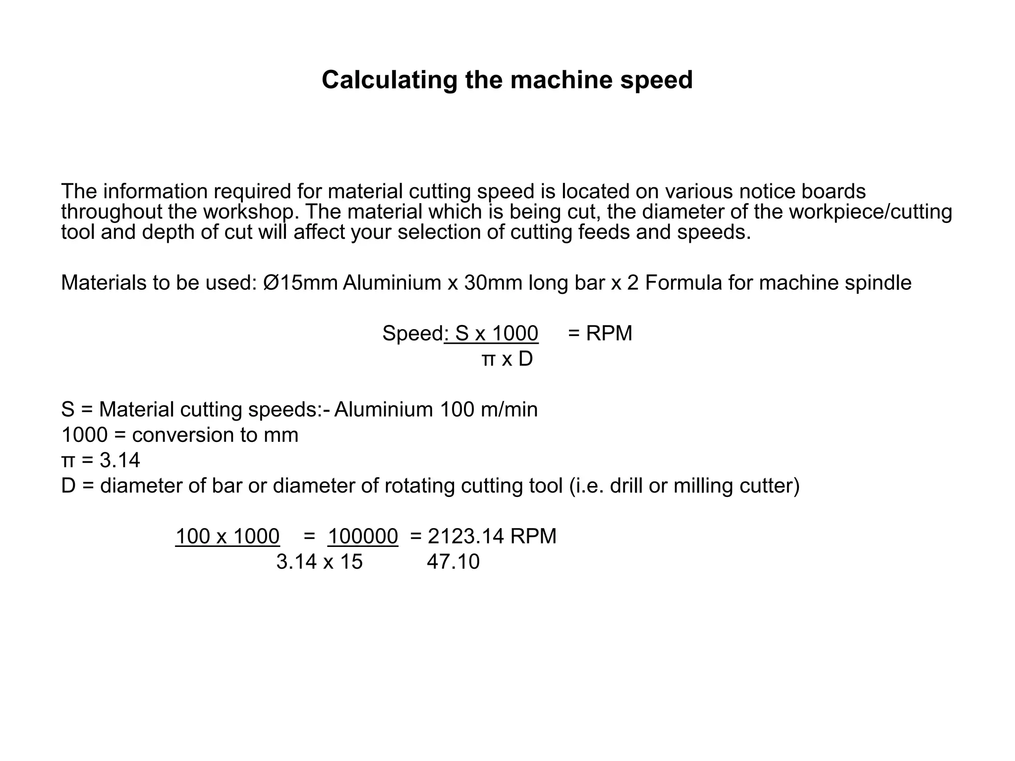 Calculating the machine speed
The information required for material cutting speed is located on various notice boards
throughout the workshop. The material which is being cut, the diameter of the workpiece/cutting
tool and depth of cut will affect your selection of cutting feeds and speeds.
Materials to be used: Ø15mm Aluminium x 30mm long bar x 2 Formula for machine spindle
Speed: S x 1000 = RPM
π x D
S = Material cutting speeds:- Aluminium 100 m/min
1000 = conversion to mm
π = 3.14
D = diameter of bar or diameter of rotating cutting tool (i.e. drill or milling cutter)
100 x 1000 = 100000 = 2123.14 RPM
3.14 x 15 47.10
 