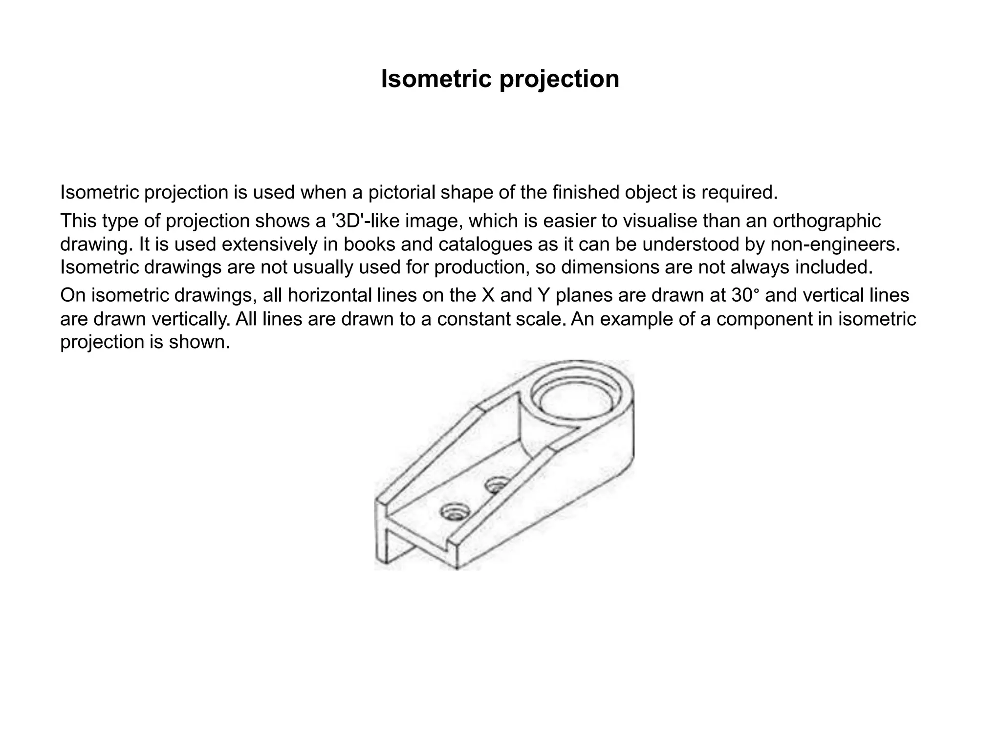 Isometric projection
Isometric projection is used when a pictorial shape of the finished object is required.
This type of projection shows a '3D'-like image, which is easier to visualise than an orthographic
drawing. It is used extensively in books and catalogues as it can be understood by non-engineers.
Isometric drawings are not usually used for production, so dimensions are not always included.
On isometric drawings, all horizontal lines on the X and Y planes are drawn at 30° and vertical lines
are drawn vertically. All lines are drawn to a constant scale. An example of a component in isometric
projection is shown.
 
