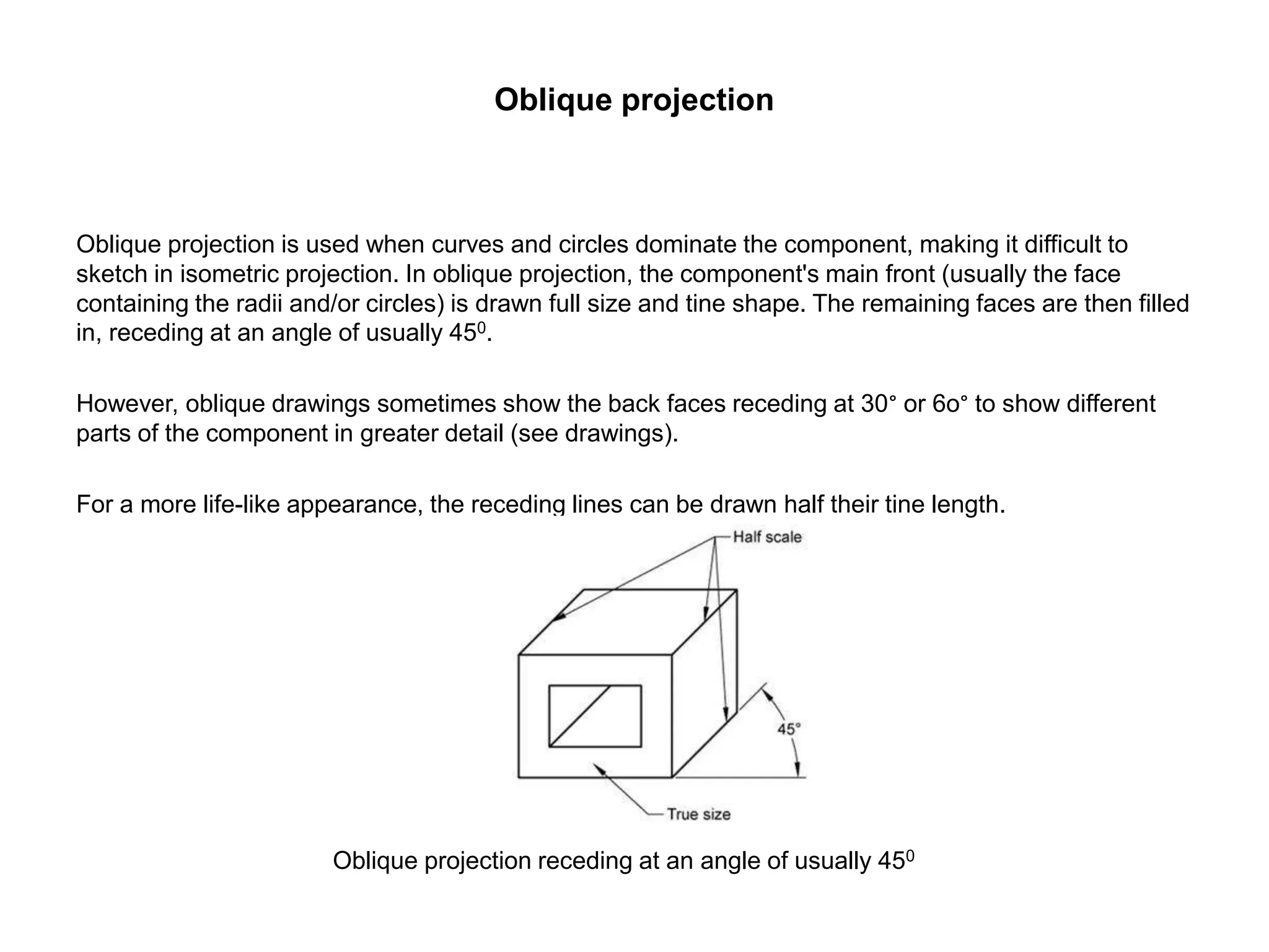 Oblique projection
Oblique projection is used when curves and circles dominate the component, making it difficult to
sketch in isometric projection. In oblique projection, the component's main front (usually the face
containing the radii and/or circles) is drawn full size and tine shape. The remaining faces are then filled
in, receding at an angle of usually 450.
However, oblique drawings sometimes show the back faces receding at 30° or 6o° to show different
parts of the component in greater detail (see drawings).
For a more life-like appearance, the receding lines can be drawn half their tine length.
Oblique projection receding at an angle of usually 450
 