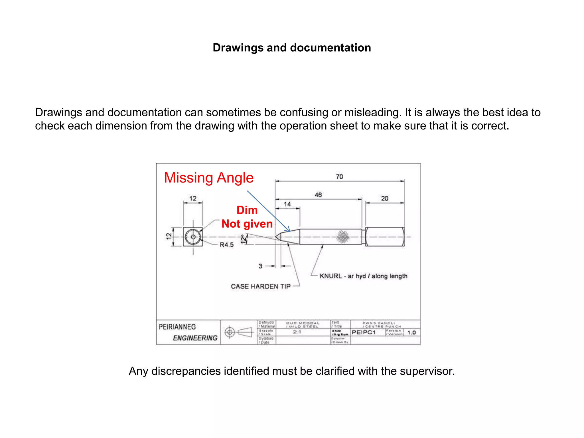 Drawings and documentation
Drawings and documentation can sometimes be confusing or misleading. It is always the best idea to
check each dimension from the drawing with the operation sheet to make sure that it is correct.
• Not given
Any discrepancies identified must be clarified with the supervisor.
Missing Angle
Dim
Not given
 