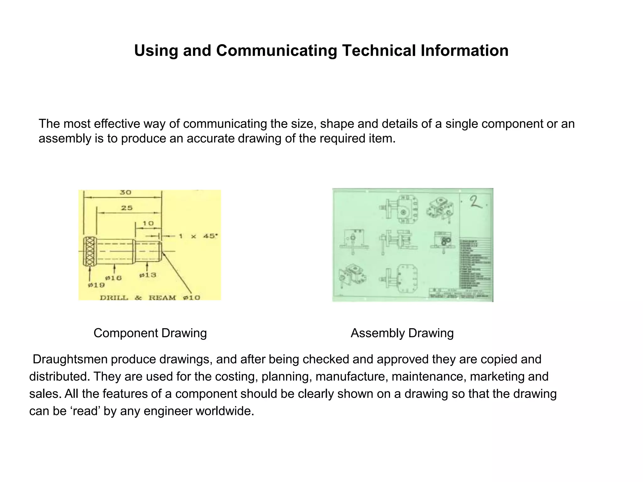 Using and Communicating Technical Information
The most effective way of communicating the size, shape and details of a single component or an
assembly is to produce an accurate drawing of the required item.
Component Drawing Assembly Drawing
Draughtsmen produce drawings, and after being checked and approved they are copied and
distributed. They are used for the costing, planning, manufacture, maintenance, marketing and
sales. All the features of a component should be clearly shown on a drawing so that the drawing
can be ‘read’ by any engineer worldwide.
 