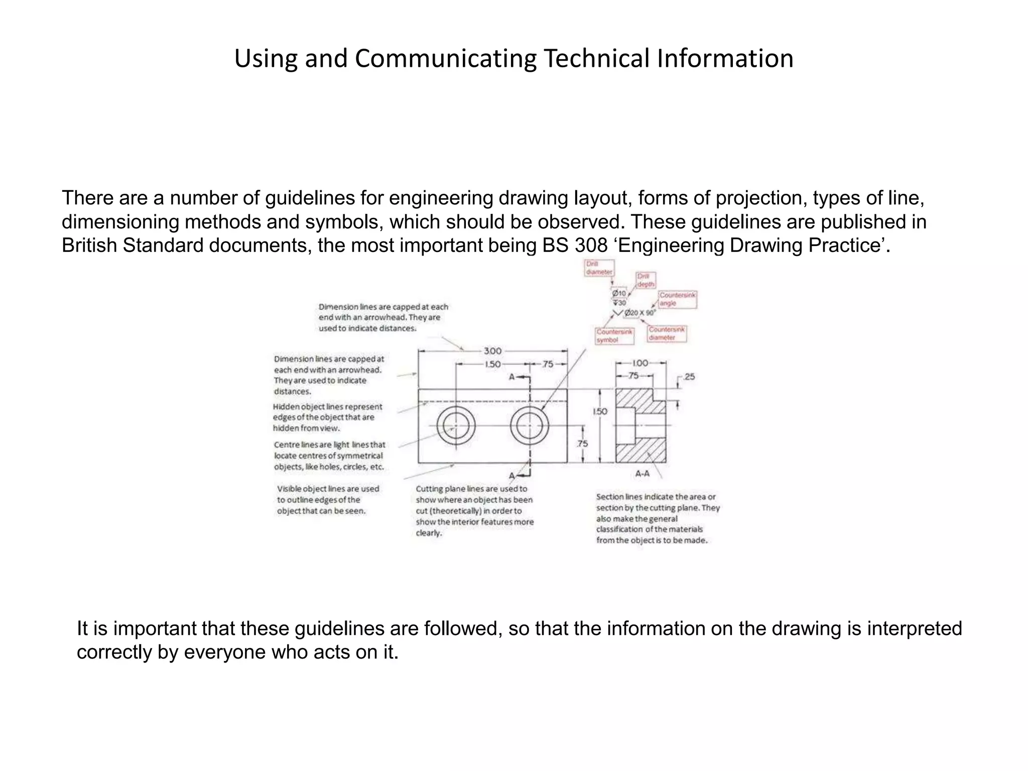 Using and Communicating Technical Information
There are a number of guidelines for engineering drawing layout, forms of projection, types of line,
dimensioning methods and symbols, which should be observed. These guidelines are published in
British Standard documents, the most important being BS 308 ‘Engineering Drawing Practice’.
It is important that these guidelines are followed, so that the information on the drawing is interpreted
correctly by everyone who acts on it.
 