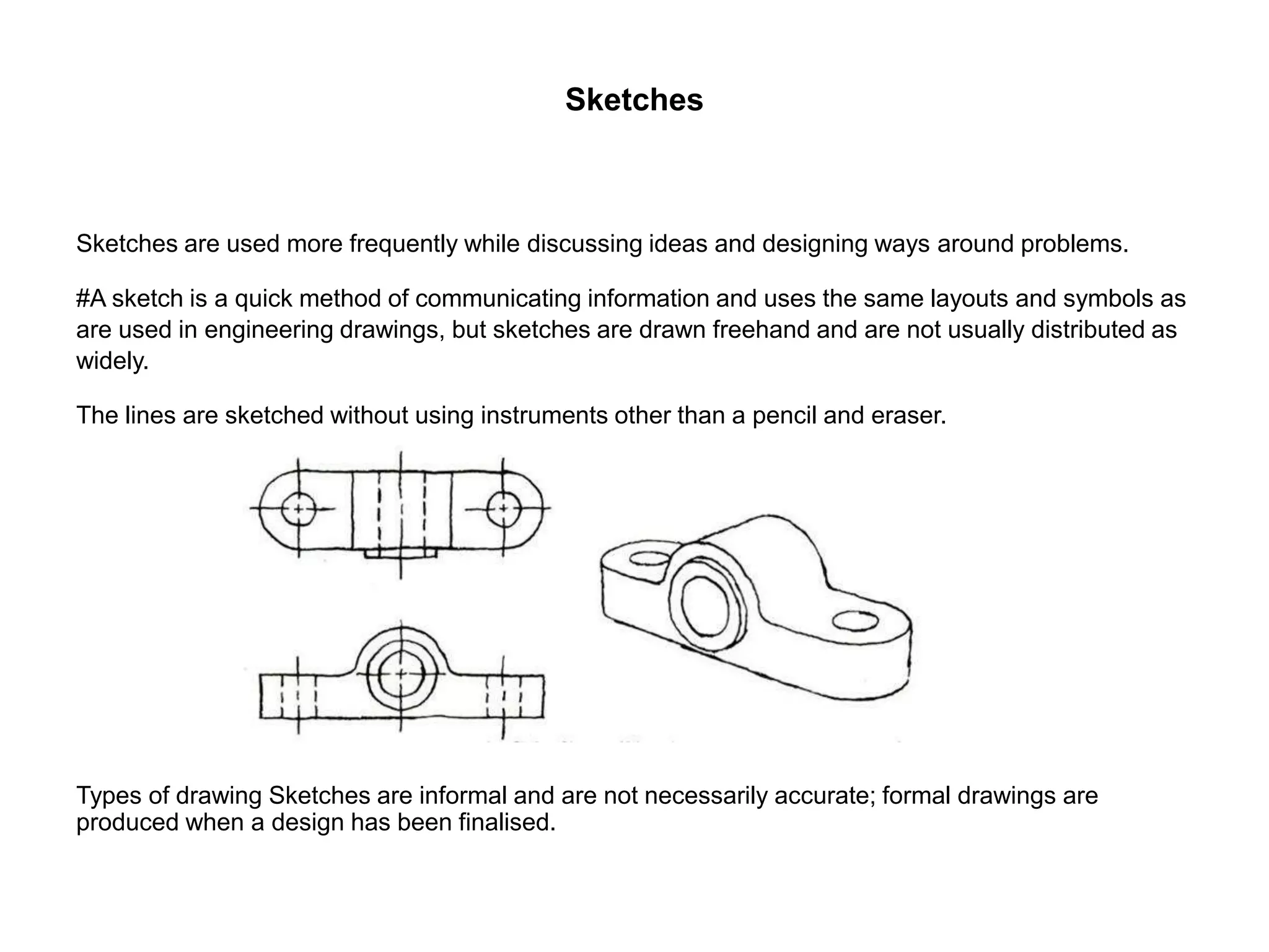 Sketches
Sketches are used more frequently while discussing ideas and designing ways around problems.
#A sketch is a quick method of communicating information and uses the same layouts and symbols as
are used in engineering drawings, but sketches are drawn freehand and are not usually distributed as
widely.
The lines are sketched without using instruments other than a pencil and eraser.
Types of drawing Sketches are informal and are not necessarily accurate; formal drawings are
produced when a design has been finalised.
 