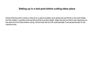 Setting up in a tool post before cutting takes place
Check that the tool is sharp or the tip is in good condition and clamp the tool firmly in the tool holder.
Put the holder in position and set the tool tip to centre height. Align the tool so that it has clearance on
the side and front face before using. Some tools will do this automatically if set perpendicular to the
machine axis.
 