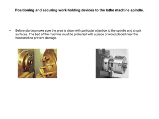 Positioning and securing work holding devices to the lathe machine spindle.
• Before starting make sure the area is clean with particular attention to the spindle and chuck
surfaces. The bed of the machine must be protected with a piece of wood placed near the
headstock to prevent damage.
 