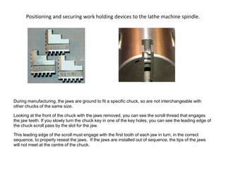 Positioning and securing work holding devices to the lathe machine spindle.
During manufacturing, the jaws are ground to fit a specific chuck, so are not interchangeable with
other chucks of the same size.
Looking at the front of the chuck with the jaws removed, you can see the scroll thread that engages
the jaw teeth. If you slowly turn the chuck key in one of the key holes, you can see the leading edge of
the chuck scroll pass by the slot for the jaw.
This leading edge of the scroll must engage with the first tooth of each jaw in turn, in the correct
sequence, to properly reseat the jaws. If the jaws are installed out of sequence, the tips of the jaws
will not meet at the centre of the chuck.
 