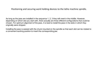 Positioning and securing work holding devices to the lathe machine spindle.
As long as the jaws are installed in the sequence 1, 2, 3 they will meet in the middle. However,
depending on which slot you start with, there actually are three different configurations that could be
chosen. For optimum alignment of the jaws, it is best to install the jaws in the slots in which they
originally were shipped.
Installing the jaws is easiest with the chuck mounted on the spindle so that each slot can be rotated to
a convenient working position to insert the corresponding jaw.
 