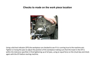 Checks to made on the work piece location
Using a dial test indicator (DTI) the workpiece can checked to see if it is running true to the machine axis.
Tighten or losing the jaws to adjust the position of the workpiece making sure that the travel in the DTI is
within the tolerance specified. A final tightening up of all jaws, using an equal force on the chuck key and check
again with the DTI before starting machine.
 