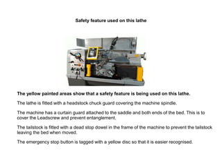 Safety feature used on this lathe
The yellow painted areas show that a safety feature is being used on this lathe.
The lathe is fitted with a headstock chuck guard covering the machine spindle.
The machine has a curtain guard attached to the saddle and both ends of the bed. This is to
cover the Leadscrew and prevent entanglement.
The tailstock is fitted with a dead stop dowel in the frame of the machine to prevent the tailstock
leaving the bed when moved.
The emergency stop button is tagged with a yellow disc so that it is easier recognised.
 