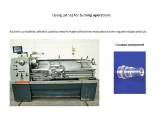 Using Lathes for turning operations
A lathe is a machine, which is used to remove material from the work piece to the required shape and size.
A turned component
 