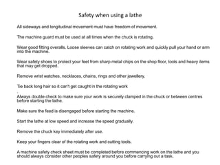 Safety when using a lathe
All sideways and longitudinal movement must have freedom of movement.
The machine guard must be used at all times when the chuck is rotating.
Wear good fitting overalls. Loose sleeves can catch on rotating work and quickly pull your hand or arm
into the machine.
Wear safety shoes to protect your feet from sharp metal chips on the shop floor, tools and heavy items
that may get dropped.
Remove wrist watches, necklaces, chains, rings and other jewellery.
Tie back long hair so it can't get caught in the rotating work
.
Always double check to make sure your work is securely clamped in the chuck or between centres
before starting the lathe.
Make sure the feed is disengaged before starting the machine.
Start the lathe at low speed and increase the speed gradually.
Remove the chuck key immediately after use.
Keep your fingers clear of the rotating work and cutting tools.
A machine safety check sheet must be completed before commencing work on the lathe and you
should always consider other peoples safety around you before carrying out a task.
 