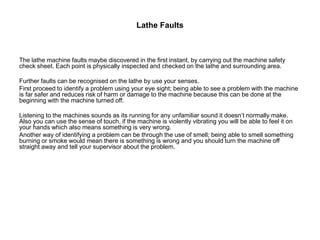 Lathe Faults
The lathe machine faults maybe discovered in the first instant, by carrying out the machine safety
check sheet. Each point is physically inspected and checked on the lathe and surrounding area.
Further faults can be recognised on the lathe by use your senses.
First proceed to identify a problem using your eye sight; being able to see a problem with the machine
is far safer and reduces risk of harm or damage to the machine because this can be done at the
beginning with the machine turned off.
Listening to the machines sounds as its running for any unfamiliar sound it doesn’t normally make.
Also you can use the sense of touch, if the machine is violently vibrating you will be able to feel it on
your hands which also means something is very wrong.
Another way of identifying a problem can be through the use of smell; being able to smell something
burning or smoke would mean there is something is wrong and you should turn the machine off
straight away and tell your supervisor about the problem.
 