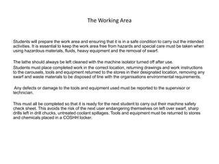 The Working Area
Students will prepare the work area and ensuring that it is in a safe condition to carry out the intended
activities. It is essential to keep the work area free from hazards and special care must be taken when
using hazardous materials, fluids, heavy equipment and the removal of swarf.
The lathe should always be left cleaned with the machine isolator turned off after use.
Students must place completed work in the correct location, returning drawings and work instructions
to the carousels, tools and equipment returned to the stores in their designated location, removing any
swarf and waste materials to be disposed of line with the organisations environmental requirements.
Any defects or damage to the tools and equipment used must be reported to the supervisor or
technician.
This must all be completed so that it is ready for the next student to carry out their machine safety
check sheet. This avoids the risk of the next user endangering themselves on left over swarf, sharp
drills left in drill chucks, untreated coolant spillages. Tools and equipment must be returned to stores
and chemicals placed in a COSHH locker.
 