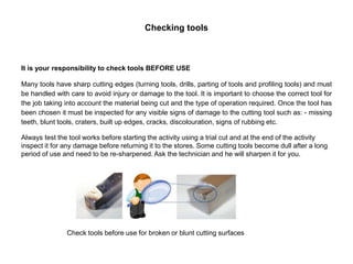 Checking tools
It is your responsibility to check tools BEFORE USE
Many tools have sharp cutting edges (turning tools, drills, parting of tools and profiling tools) and must
be handled with care to avoid injury or damage to the tool. It is important to choose the correct tool for
the job taking into account the material being cut and the type of operation required. Once the tool has
been chosen it must be inspected for any visible signs of damage to the cutting tool such as: - missing
teeth, blunt tools, craters, built up edges, cracks, discolouration, signs of rubbing etc.
Always test the tool works before starting the activity using a trial cut and at the end of the activity
inspect it for any damage before returning it to the stores. Some cutting tools become dull after a long
period of use and need to be re-sharpened. Ask the technician and he will sharpen it for you.
Check tools before use for broken or blunt cutting surfaces
 