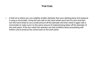 Trial Cuts
• A trial cut is where you cut a slightly smaller diameter than your starting piece and measure
it using a micrometer. Using the axis dial on the hand wheel you’ll set it to zero and then
turn the hand wheel to cut a small amount off the diameter and then check it again with a
micrometer to make sure it is the same amount of material being taken off the diameter of
the work piece. If the two match the operator can feel confident about proceeding with
further cuts to produce the correct size on the work piece.
 