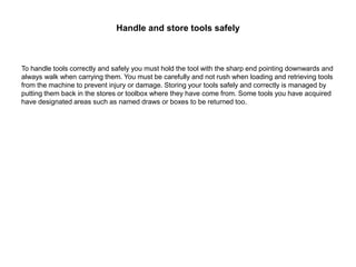 Handle and store tools safely
To handle tools correctly and safely you must hold the tool with the sharp end pointing downwards and
always walk when carrying them. You must be carefully and not rush when loading and retrieving tools
from the machine to prevent injury or damage. Storing your tools safely and correctly is managed by
putting them back in the stores or toolbox where they have come from. Some tools you have acquired
have designated areas such as named draws or boxes to be returned too.
 