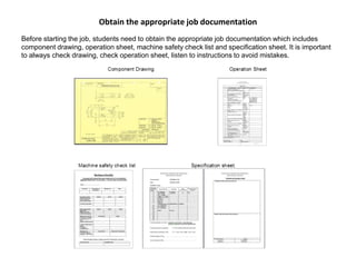 Obtain the appropriate job documentation
Before starting the job, students need to obtain the appropriate job documentation which includes
component drawing, operation sheet, machine safety check list and specification sheet. It is important
to always check drawing, check operation sheet, listen to instructions to avoid mistakes.
 
