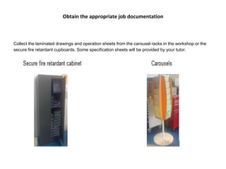 Obtain the appropriate job documentation
Collect the laminated drawings and operation sheets from the carousel racks in the workshop or the
secure fire retardant cupboards. Some specification sheets will be provided by your tutor.
 
