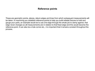 Reference points
These are geometric points, planes, datum edges and lines from which subsequent measurements will
be taken. In machining you establish reference points to help you build reliable fixtures to hold and
gauge your parts, an example would be to use one edge through the whole job to clamp against, that
edge never changes so all measurements are in relation to that fixed edge and this would become the
reference point. It can also be a hole corner etc., it is important that it remains constant throughout the
process.
 