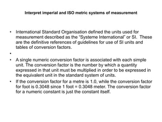 Interpret imperial and ISO metric systems of measurement
• International Standard Organisation defined the units used for
measurement described as the “Systeme International” or SI. These
are the definitive references of guidelines for use of SI units and
tables of conversion factors.
•
• A single numeric conversion factor is associated with each simple
unit. The conversion factor is the number by which a quantity
expressed in that unit must be multiplied in order to be expressed in
the equivalent unit in the standard system of units.
• If the conversion factor for a metre is 1.0, while the conversion factor
for foot is 0.3048 since 1 foot = 0.3048 meter. The conversion factor
for a numeric constant is just the constant itself.
 
