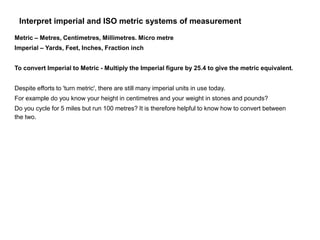Interpret imperial and ISO metric systems of measurement
Metric – Metres, Centimetres, Millimetres. Micro metre
Imperial – Yards, Feet, Inches, Fraction inch
To convert Imperial to Metric - Multiply the Imperial figure by 25.4 to give the metric equivalent.
Despite efforts to 'turn metric', there are still many imperial units in use today.
For example do you know your height in centimetres and your weight in stones and pounds?
Do you cycle for 5 miles but run 100 metres? It is therefore helpful to know how to convert between
the two.
 