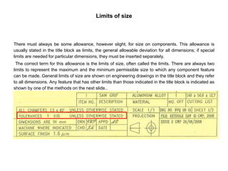 Limits of size
There must always be some allowance, however slight, for size on components. This allowance is
usually stated in the title block as limits, the general allowable deviation for all dimensions; if special
limits are needed for particular dimensions, they must be inserted separately.
The correct term for this allowance is the limits of size, often called the limits. There are always two
limits to represent the maximum and the minimum permissible size to which any component feature
can be made. General limits of size are shown on engineering drawings in the title block and they refer
to all dimensions. Any feature that has other limits than those indicated in the title block is indicated as
shown by one of the methods on the next slide..
 