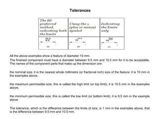 Tolerances
All the above examples show a feature of diameter 10 mm.
The finished component must have a diameter between 9.5 mm and 10.5 mm for it to be acceptable.
The names of the component parts that make up the dimension are:
the nominal size; it is the nearest whole millimetre (or fractional inch) size of the feature; it is 10 mm in
the examples above.
the maximum permissible size; this is called the high limit (or top limit); it is 10.5 mm in the examples
above.
the minimum permissible size; this is called the low limit (or bottom limit); it is 9.5 mm in the example
above
The tolerance, which is the difference between the limits of size, is 1 mm in the examples above, that
is the difference between 9.5 mm and 10.5 mm.
 