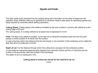 Speeds and Feeds
This data needs to be extracted from the drawing along with information on the order of steps from the
operation sheet. Effective planning of operations on machines needs to take place by calculating speeds and
feeds required by machines before starting operations.
Cutting Speed: Cutting speed is the distance travelled by the work surface in unit time with reference to the
cutting edge of the tool.
The cutting speed, S is simply referred to as speed and is expressed in m/min.
Feed: The feed is the distance travelled by the tool into or along the workpiece each time the tool point
passes a certain position in its travel over the surface.
In case of turning, feed is the distance that the tool travels in one revolution of the workpiece and is called the
feed rate which is measured in mm/rev
Depth of cut: It is the distance through which the cutting tool is plunged into the workpiece surface.
It is the distance measured perpendicularly between the machined surface and the un machined (uncut)
surface or the previously machined surface of the workpiece.
The depth of cut d is expressed in mm.
Cutting speed in metres per minute for the material to be cut
m/min
 