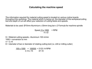 Calculating the machine speed
The information required for material cutting speed is located on various notice boards
throughout the workshop. The material which is being cut, the diameter of the workpiece/cutting
tool and depth of cut will affect your selection of cutting feeds and speeds.
Materials to be used: Ø15mm Aluminium x 30mm long bar x 2 Formula for machine spindle
Speed: S x 1000 = RPM
π x D
S = Material cutting speeds:- Aluminium 100 m/min
1000 = conversion to mm
π = 3.14
D = diameter of bar or diameter of rotating cutting tool (i.e. drill or milling cutter)
100 x 1000 = 100000 = 2123.14 RPM
3.14 x 15 47.10
 