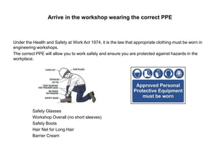 Arrive in the workshop wearing the correct PPE
Under the Health and Safety at Work Act 1974, it is the law that appropriate clothing must be worn in
engineering workshops.
The correct PPE will allow you to work safely and ensure you are protected against hazards in the
workplace.
Safety Glasses
Workshop Overall (no short sleeves)
Safety Boots
Hair Net for Long Hair
Barrier Cream
 