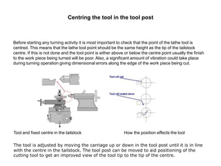 Centring the tool in the tool post
Before starting any turning activity it is most important to check that the point of the lathe tool is
centred. This means that the lathe tool point should be the same height as the tip of the tailstock
centre. If this is not done and the tool point is either above or below the centre point usually the finish
to the work piece being turned will be poor. Also, a significant amount of vibration could take place
during turning operation giving dimensional errors along the edge of the work piece being cut.
Tool and fixed centre in the tailstock How the position effects the tool
The tool is adjusted by moving the carriage up or down in the tool post until it is in line
with the centre in the tailstock. The tool post can be moved to aid positioning of the
cutting tool to get an improved view of the tool tip to the tip of the centre.
 