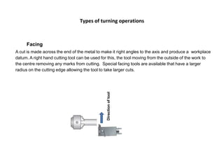 Types of turning operations
Facing
A cut is made across the end of the metal to make it right angles to the axis and produce a workplace
datum. A right hand cutting tool can be used for this, the tool moving from the outside of the work to
the centre removing any marks from cutting. Special facing tools are available that have a larger
radius on the cutting edge allowing the tool to take larger cuts.
Directionoftool
 