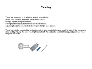 Tapering
There are four ways or producing a taper on the lathe:-
with a form tool with a tapered surface to cut short.
using a taper turning attachment.
setting the tailstock out of line with the machine axis.
adjusting the compound slide to the required angle (see below).
The angle can be changed by losing the nuts or alan key bolts located on either side of the compound
slide and by moving the slide reading the angle off the protractor scale to the required position. Then
retighten the bolts.
 