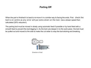 Parting Off
When the part is finished it is best to re-move it in a similar way to facing the ends. First check the
tool is on centre as any error will put extra strain on the tool. Use a slower speed than
calculated (50% reduction).
The parting tool must be moved in slowly using automatic feed if possible or by hand feed with a
smooth feed to prevent the tool digging in. As the tool cuts deeper in to the work piece the tool must
be pulled out and moved to the side to make the cut wider to stop the tool sticking and breaking.
Direction of tool
 