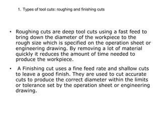 1. Types of tool cuts: roughing and finishing cuts
• Roughing cuts are deep tool cuts using a fast feed to
bring down the diameter of the workpiece to the
rough size which is specified on the operation sheet or
engineering drawing. By removing a lot of material
quickly it reduces the amount of time needed to
produce the workpiece.
• A Finishing cut uses a fine feed rate and shallow cuts
to leave a good finish. They are used to cut accurate
cuts to produce the correct diameter within the limits
or tolerance set by the operation sheet or engineering
drawing.
 