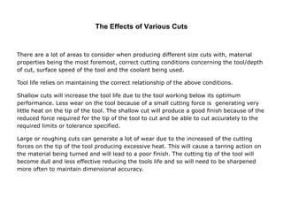 The Effects of Various Cuts
There are a lot of areas to consider when producing different size cuts with, material
properties being the most foremost, correct cutting conditions concerning the tool/depth
of cut, surface speed of the tool and the coolant being used.
Tool life relies on maintaining the correct relationship of the above conditions.
Shallow cuts will increase the tool life due to the tool working below its optimum
performance. Less wear on the tool because of a small cutting force is generating very
little heat on the tip of the tool. The shallow cut will produce a good finish because of the
reduced force required for the tip of the tool to cut and be able to cut accurately to the
required limits or tolerance specified.
Large or roughing cuts can generate a lot of wear due to the increased of the cutting
forces on the tip of the tool producing excessive heat. This will cause a tarring action on
the material being turned and will lead to a poor finish. The cutting tip of the tool will
become dull and less effective reducing the tools life and so will need to be sharpened
more often to maintain dimensional accuracy.
 