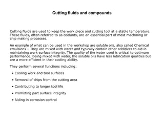Cutting fluids and compounds
Cutting fluids are used to keep the work piece and cutting tool at a stable temperature.
These fluids, often referred to as coolants, are an essential part of most machining or
chip making processes.
An example of what can be used in the workshop are soluble oils, also called Chemical
emulsions – They are mixed with water and typically contain other additives to aid in
maintaining work surface integrity. The quality of the water used is critical to optimum
performance. Being mixed with water, the soluble oils have less lubrication qualities but
are a more efficient in their cooling ability.
They perform several functions including:
• Cooling work and tool surfaces
• Removal of chips from the cutting area
• Contributing to longer tool life
• Promoting part surface integrity
• Aiding in corrosion control
 