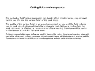 Cutting fluids and compounds
The method of fluid/coolant application can directly affect chip formation, chip removal,
cutting tool life, and the surface finish of the work piece.
The quality of the surface finish is very much dependant on how well the fluid reduces
tool-to-work piece friction and its ability to dissipate heat. Without a cooling fluid the
work piece may be affected by the generation of heat causing distortion and fluctuation
in dimensional accuracy in the work piece.
Cutting compounds like green treflex are used for tapping/die cutting threads and reaming; along with
hard white tallow used for fixed centres on lathes to prevent wear, aid lubrication and promote tool life.
These compounds are in a solid form at room temperature and can be brushed on to the tool.
 