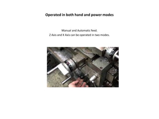 Operated in both hand and power modes
Manual and Automatic feed.
Z Axis and X Axis can be operated in two modes.
 