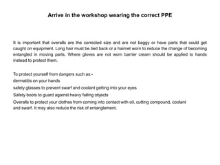 Arrive in the workshop wearing the correct PPE
It is important that overalls are the corrected size and are not baggy or have parts that could get
caught on equipment. Long hair must be tied back or a hairnet worn to reduce the change of becoming
entangled in moving parts. Where gloves are not worn barrier cream should be applied to hands
instead to protect them.
To protect yourself from dangers such as:-
dermatitis on your hands
safety glasses to prevent swarf and coolant getting into your eyes
Safety boots to guard against heavy falling objects
Overalls to protect your clothes from coming into contact with oil, cutting compound, coolant
and swarf. It may also reduce the risk of entanglement.
 