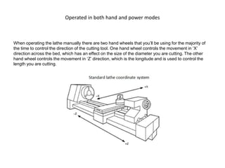Operated in both hand and power modes
When operating the lathe manually there are two hand wheels that you’ll be using for the majority of
the time to control the direction of the cutting tool. One hand wheel controls the movement in ‘X’
direction across the bed, which has an effect on the size of the diameter you are cutting. The other
hand wheel controls the movement in ‘Z’ direction, which is the longitude and is used to control the
length you are cutting.
 