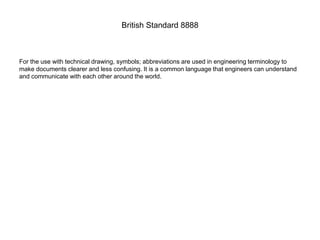 British Standard 8888
For the use with technical drawing, symbols; abbreviations are used in engineering terminology to
make documents clearer and less confusing. It is a common language that engineers can understand
and communicate with each other around the world.
 