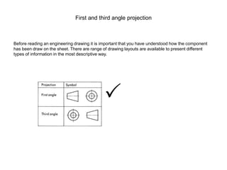 First and third angle projection
Before reading an engineering drawing it is important that you have understood how the component
has been draw on the sheet. There are range of drawing layouts are available to present different
types of information in the most descriptive way.

 