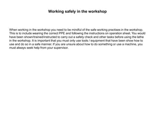 Working safely in the workshop
When working in the workshop you need to be mindful of the safe working practises in the workshop.
This is to include wearing the correct PPE and following the instructions on operation sheet. You would
have been shown/trained/instructed to carry out a safety check and other tasks before using the lathe
in the workshop. It is important that you must only use tools / equipment that have been show how to
use and do so in a safe manner. If you are unsure about how to do something or use a machine, you
must always seek help from your supervisor.
 