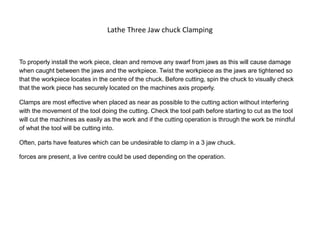 Lathe Three Jaw chuck Clamping
To properly install the work piece, clean and remove any swarf from jaws as this will cause damage
when caught between the jaws and the workpiece. Twist the workpiece as the jaws are tightened so
that the workpiece locates in the centre of the chuck. Before cutting, spin the chuck to visually check
that the work piece has securely located on the machines axis properly.
Clamps are most effective when placed as near as possible to the cutting action without interfering
with the movement of the tool doing the cutting. Check the tool path before starting to cut as the tool
will cut the machines as easily as the work and if the cutting operation is through the work be mindful
of what the tool will be cutting into.
Often, parts have features which can be undesirable to clamp in a 3 jaw chuck.
forces are present, a live centre could be used depending on the operation.
 